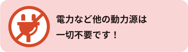 電力など他の動力源は
一切不要です！