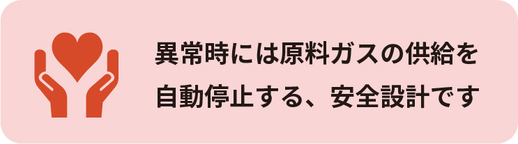 異常時には原料ガスの供給を
自動停止する、安全設計です